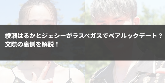 綾瀬はるかとジェシーがラスベガスでペアルックデート？交際の裏側を解説！