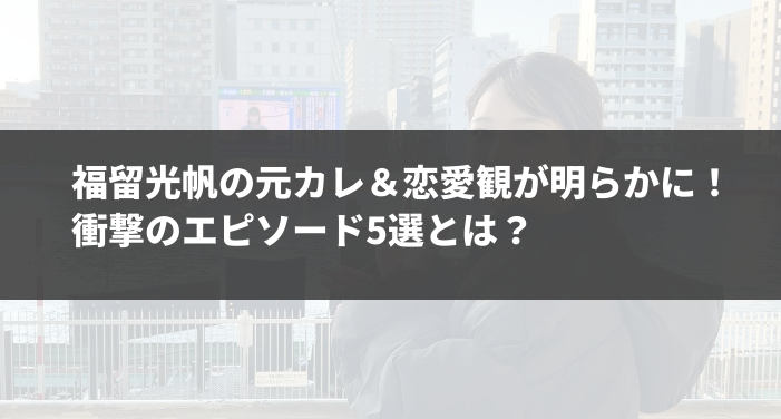 福留光帆の元カレ＆恋愛観が明らかに！衝撃のエピソード5選とは？