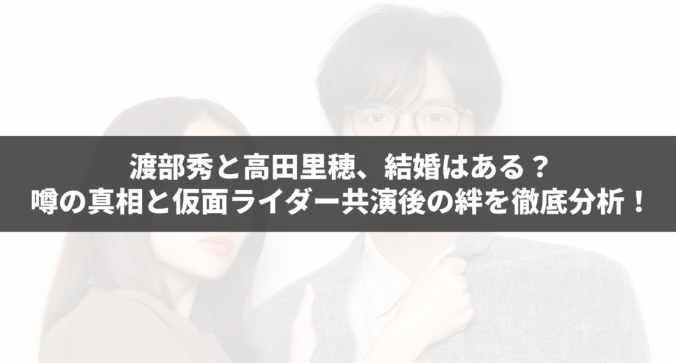 渡部秀と高田里穂、結婚はある？噂の真相と仮面ライダー共演後の絆を徹底分析！