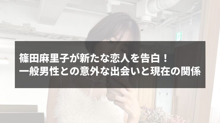 篠田麻里子が新たな恋人を告白！一般男性との意外な出会いと現在の関係